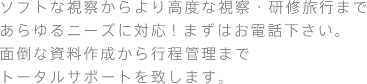 ソフトな視察からより高度な視察・研修旅行まであらゆるニーズに対応！まずはお電話下さい。面倒な資料作成から行程管理までトータルサポートを致します。